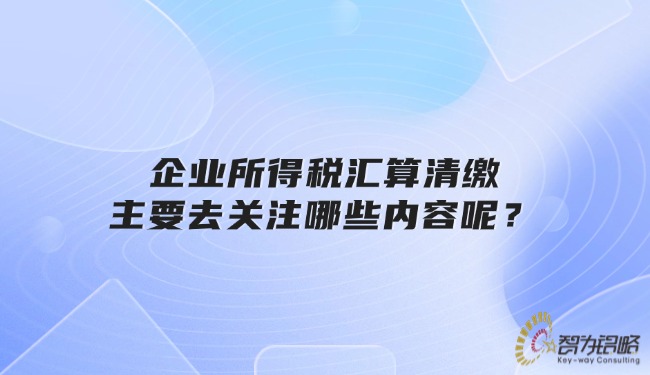 企業(yè)所得稅匯算清繳主要去關(guān)注哪些內(nèi)容呢?